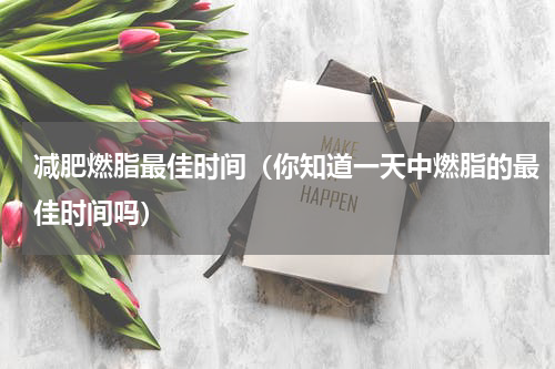减肥燃脂最佳时间（你知道一天中燃脂的最佳时间吗）
