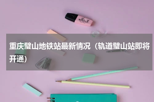 重庆璧山地铁站最新情况（轨道璧山站即将开通）