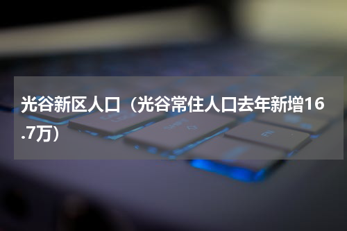 光谷新区人口（光谷常住人口去年新增16.7万）
