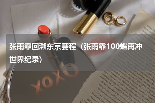 张雨霏回溯东京赛程（张雨霏100蝶再冲世界纪录）