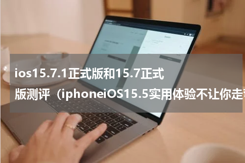 ios15.7.1正式版和15.7正式版测评（iphoneiOS15.5实用体验不让你走弯路）
