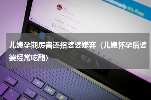 儿媳孕期厉害还招婆婆嫌弃（儿媳怀孕后婆婆经常吃醋）