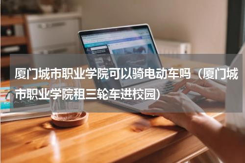 厦门城市职业学院可以骑电动车吗（厦门城市职业学院租三轮车进校园）