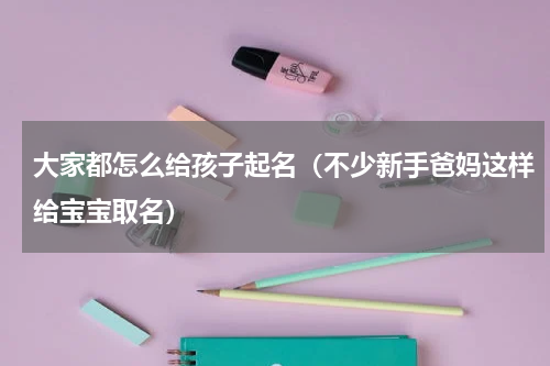大家都怎么给孩子起名（不少新手爸妈这样给宝宝取名）