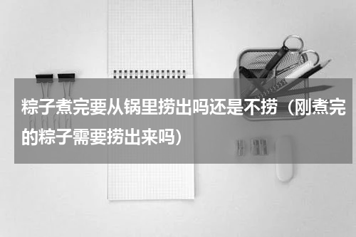 粽子煮完要从锅里捞出吗还是不捞（刚煮完的粽子需要捞出来吗）