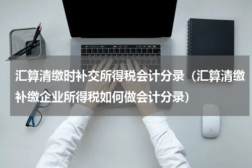 汇算清缴时补交所得税会计分录（汇算清缴补缴企业所得税如何做会计分录）