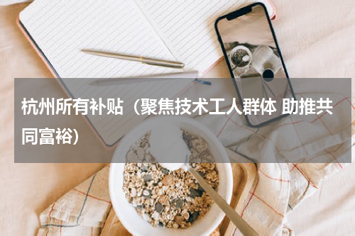 杭州所有补贴（聚焦技术工人群体 助推共同富裕）