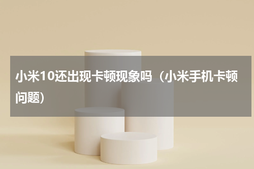小米10还出现卡顿现象吗（小米手机卡顿问题）