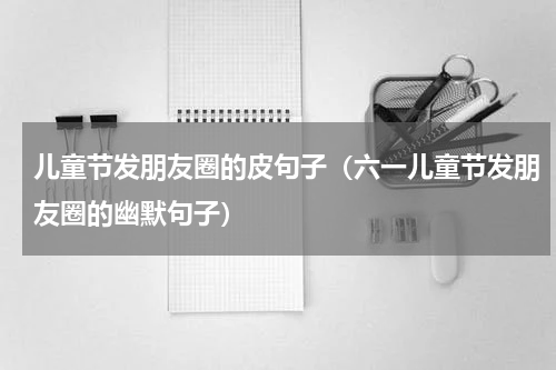 儿童节发朋友圈的皮句子（六一儿童节发朋友圈的幽默句子）