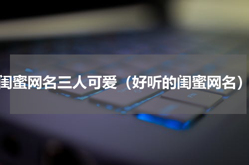 闺蜜网名三人可爱（好听的闺蜜网名）