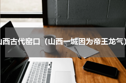 山西古代窑口（山西一城因为帝王龙气）