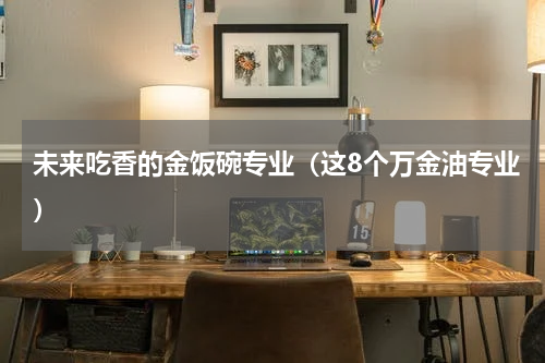 未来吃香的金饭碗专业（这8个万金油专业）