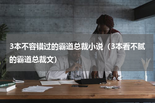 3本不容错过的霸道总裁小说（3本看不腻的霸道总裁文）
