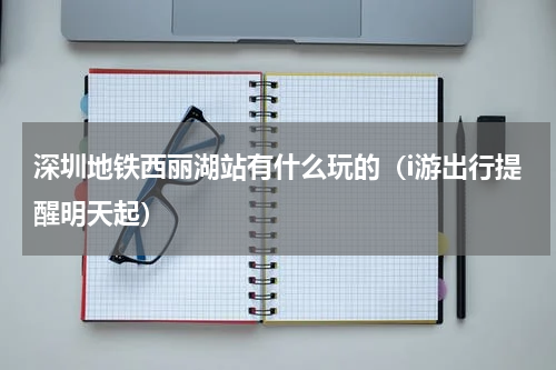 深圳地铁西丽湖站有什么玩的（i游出行提醒明天起）
