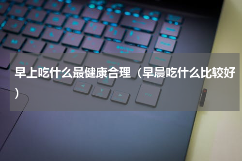 早上吃什么最健康合理（早晨吃什么比较好）