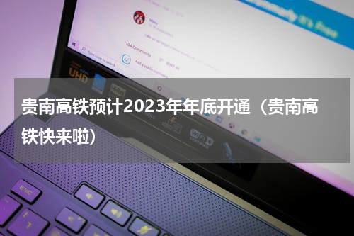 贵南高铁预计2023年年底开通（贵南高铁快来啦）
