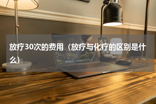 放疗30次的费用（放疗与化疗的区别是什么）