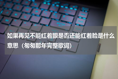如果再见不能红着眼是否还能红着脸是什么意思（匆匆那年完整歌词）