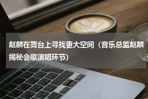 赵麟在舞台上寻找更大空间（音乐总监赵麟揭秘会歌演唱环节）