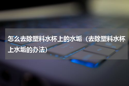 怎么去除塑料水杯上的水垢（去除塑料水杯上水垢的办法）