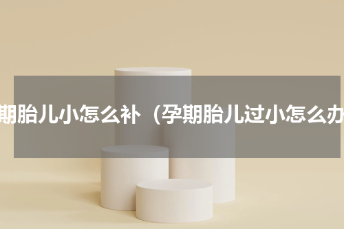 孕期胎儿小怎么补（孕期胎儿过小怎么办）