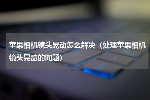 苹果相机镜头晃动怎么解决（处理苹果相机镜头晃动的问题）