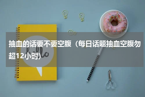 抽血的话要不要空腹（每日话题抽血空腹勿超12小时）