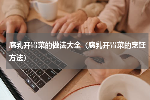 腐乳开胃菜的做法大全（腐乳开胃菜的烹饪方法）