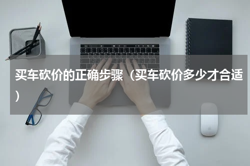买车砍价的正确步骤（买车砍价多少才合适）