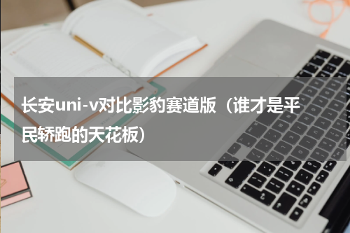 长安uni-v对比影豹赛道版（谁才是平民轿跑的天花板）