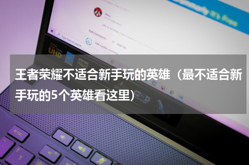 王者荣耀不适合新手玩的英雄（最不适合新手玩的5个英雄看这里）