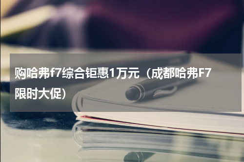 购哈弗f7综合钜惠1万元（成都哈弗F7限时大促）