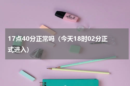 17点40分正常吗（今天18时02分正式进入）