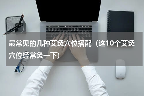 最常见的几种艾灸穴位搭配（这10个艾灸穴位经常灸一下）