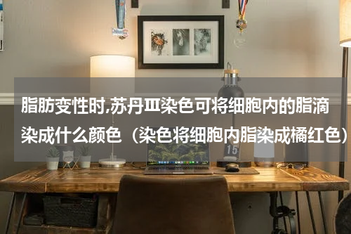 脂肪变性时,苏丹Ⅲ染色可将细胞内的脂滴染成什么颜色（染色将细胞内脂染成橘红色）