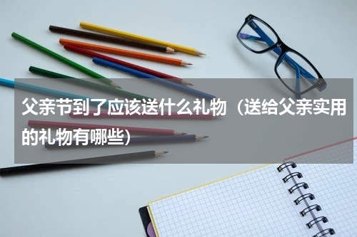 父亲节到了应该送什么礼物（送给父亲实用的礼物有哪些）