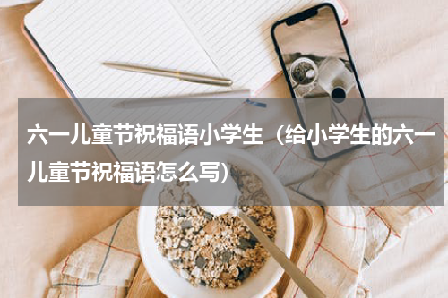 六一儿童节祝福语小学生（给小学生的六一儿童节祝福语怎么写）