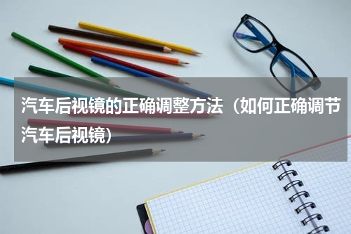 汽车后视镜的正确调整方法（如何正确调节汽车后视镜）