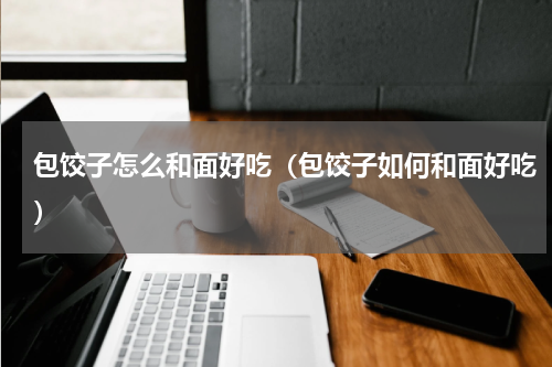 包饺子怎么和面好吃（包饺子如何和面好吃）