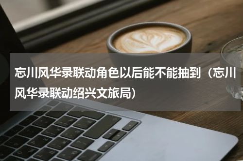 忘川风华录联动角色以后能不能抽到（忘川风华录联动绍兴文旅局）