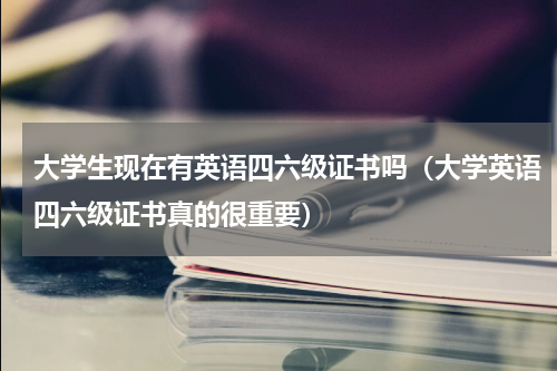 大学生现在有英语四六级证书吗（大学英语四六级证书真的很重要）