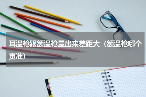 耳温枪跟额温枪量出来差距大（额温枪哪个更准）