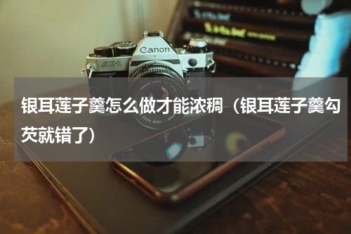 银耳莲子羹怎么做才能浓稠（银耳莲子羹勾芡就错了）