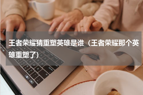 王者荣耀猜重塑英雄是谁（王者荣耀那个英雄重塑了）