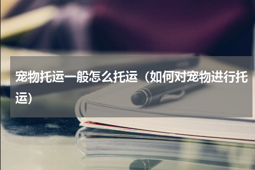 宠物托运一般怎么托运（如何对宠物进行托运）