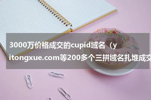 3000万价格成交的cupid域名（yitongxue.com等200多个三拼域名扎堆成交）
