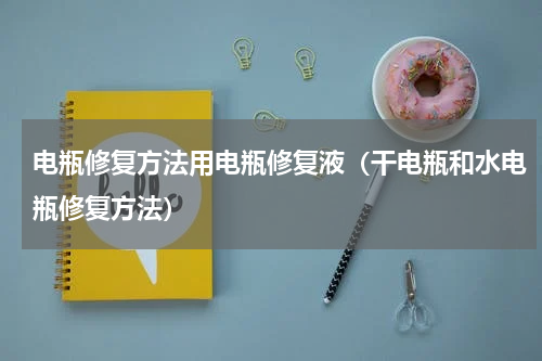 电瓶修复方法用电瓶修复液（干电瓶和水电瓶修复方法）