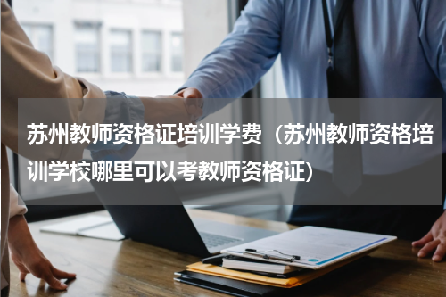 苏州教师资格证培训学费（苏州教师资格培训学校哪里可以考教师资格证）
