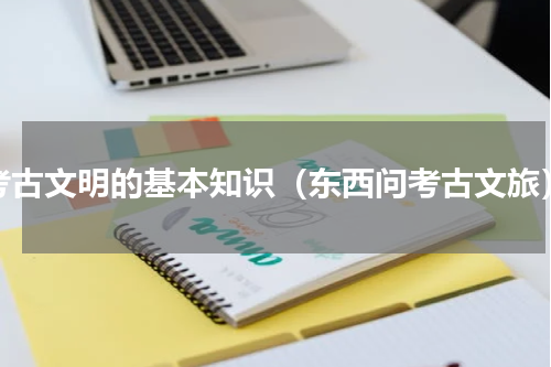 考古文明的基本知识（东西问考古文旅）