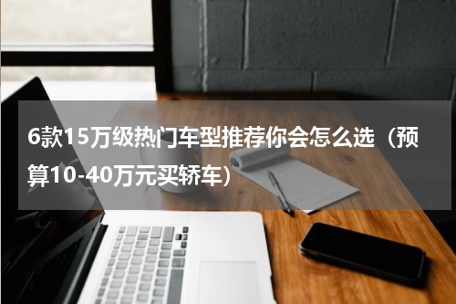 6款15万级热门车型推荐你会怎么选（预算10-40万元买轿车）